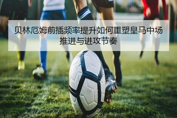 贝林厄姆前插频率提升如何重塑皇马中场推进与进攻节奏