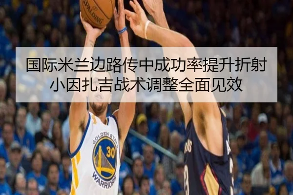 国际米兰边路传中成功率提升折射小因扎吉战术调整全面见效
