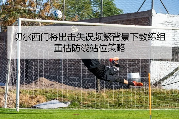 切尔西门将出击失误频繁背景下教练组重估防线站位策略