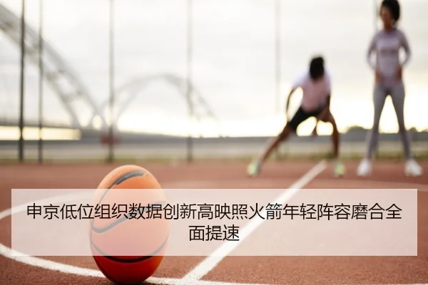 申京低位组织数据创新高映照火箭年轻阵容磨合全面提速